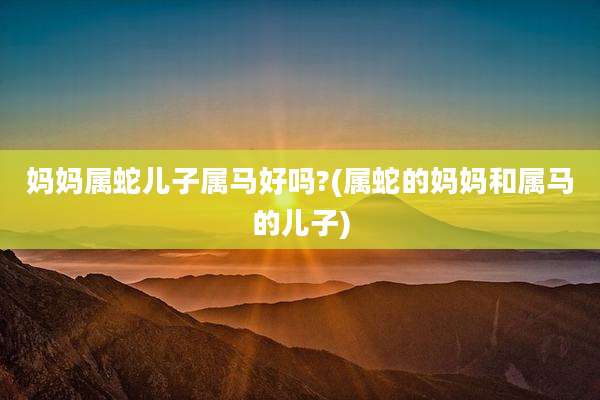 妈妈属蛇儿子属马好吗?(属蛇的妈妈和属马的儿子)