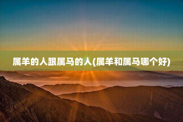 属羊的人跟属马的人(属羊和属马哪个好)