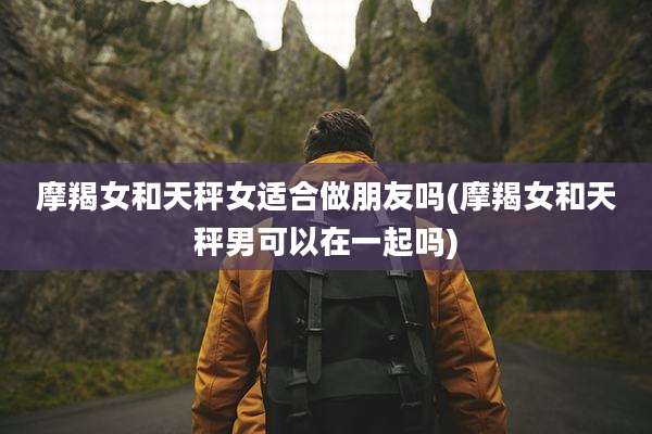 摩羯女和天秤女适合做朋友吗(摩羯女和天秤男可以在一起吗)