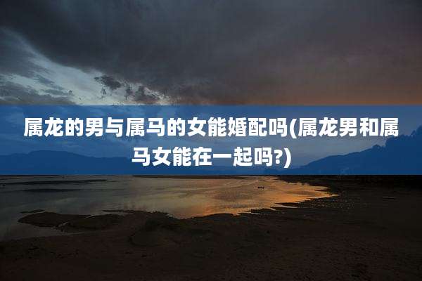属龙的男与属马的女能婚配吗(属龙男和属马女能在一起吗?)