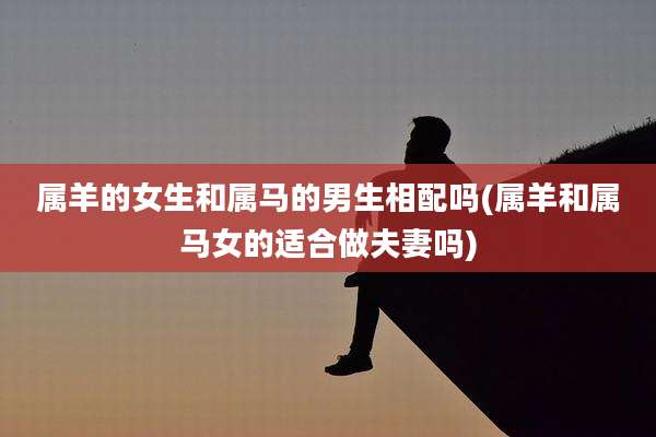 属羊的女生和属马的男生相配吗(属羊和属马女的适合做夫妻吗)