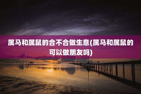 属马和属鼠的合不合做生意(属马和属鼠的可以做朋友吗)