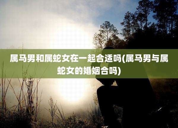 属马男和属蛇女在一起合适吗(属马男与属蛇女的婚姻合吗)