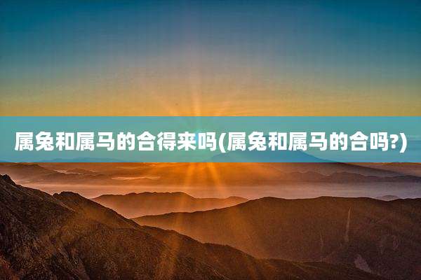 属兔和属马的合得来吗(属兔和属马的合吗?)