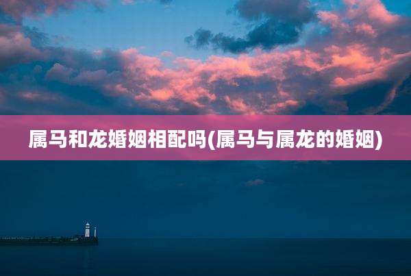 属马和龙婚姻相配吗(属马与属龙的婚姻)