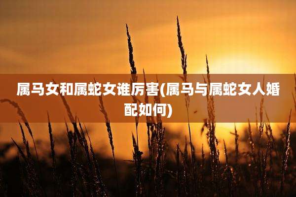 属马女和属蛇女谁厉害(属马与属蛇女人婚配如何)