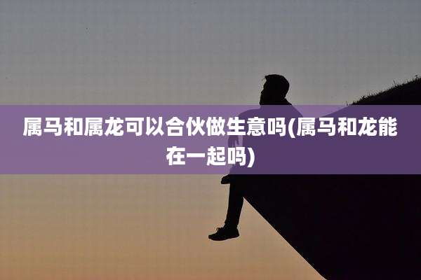 属马和属龙可以合伙做生意吗(属马和龙能在一起吗)