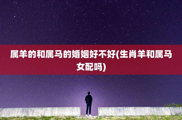 属羊的和属马的婚姻好不好(生肖羊和属马女配吗)