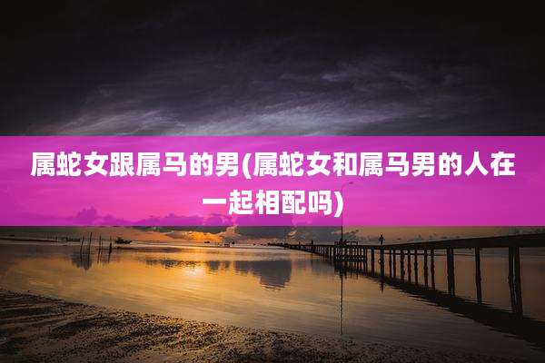 属蛇女跟属马的男(属蛇女和属马男的人在一起相配吗)