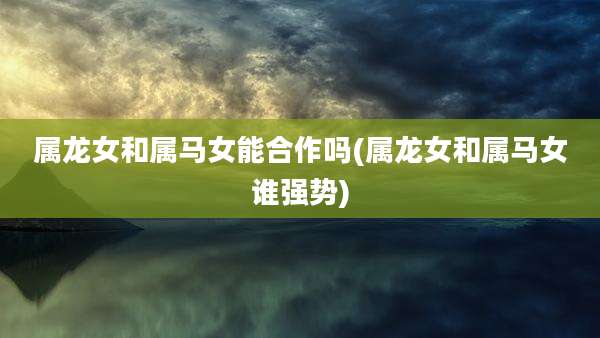 属龙女和属马女能合作吗(属龙女和属马女谁强势)
