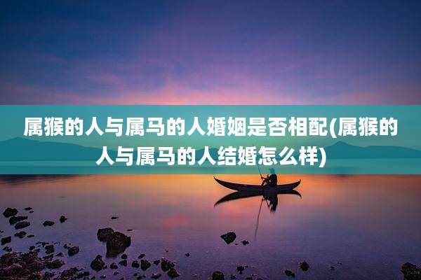 属猴的人与属马的人婚姻是否相配(属猴的人与属马的人结婚怎么样)