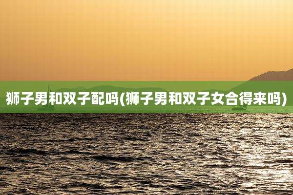 狮子男和双子配吗(狮子男和双子女合得来吗)