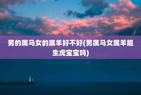 男的属马女的属羊好不好(男属马女属羊能生虎宝宝吗)