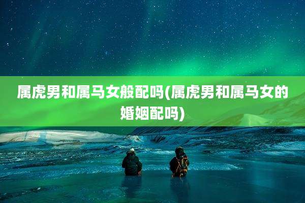 属虎男和属马女般配吗(属虎男和属马女的婚姻配吗)