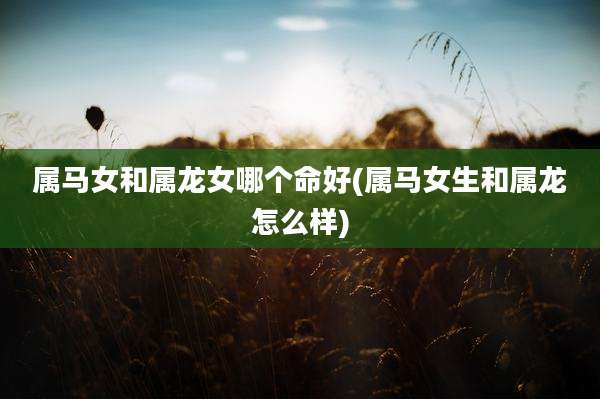 属马女和属龙女哪个命好(属马女生和属龙怎么样)
