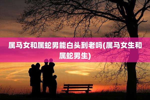 属马女和属蛇男能白头到老吗(属马女生和属蛇男生)