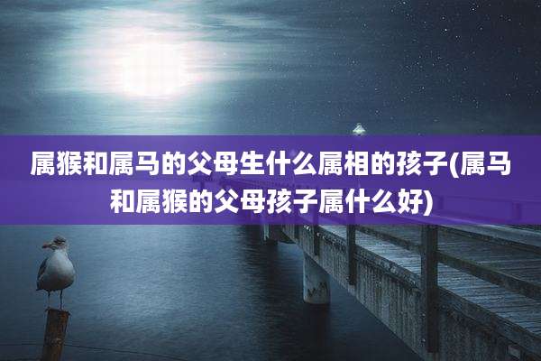 属猴和属马的父母生什么属相的孩子(属马和属猴的父母孩子属什么好)