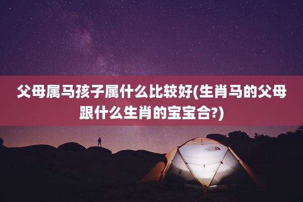 父母属马孩子属什么比较好(生肖马的父母跟什么生肖的宝宝合?)