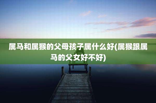 属马和属猴的父母孩子属什么好(属猴跟属马的父女好不好)