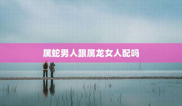 属蛇男人跟属龙女人配吗