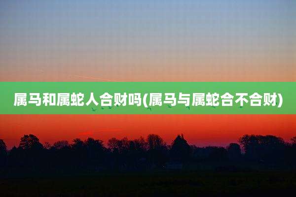 属马和属蛇人合财吗(属马与属蛇合不合财)
