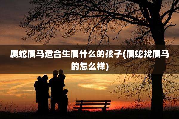 属蛇属马适合生属什么的孩子(属蛇找属马的怎么样)