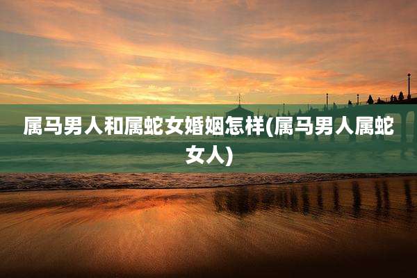 属马男人和属蛇女婚姻怎样(属马男人属蛇女人)