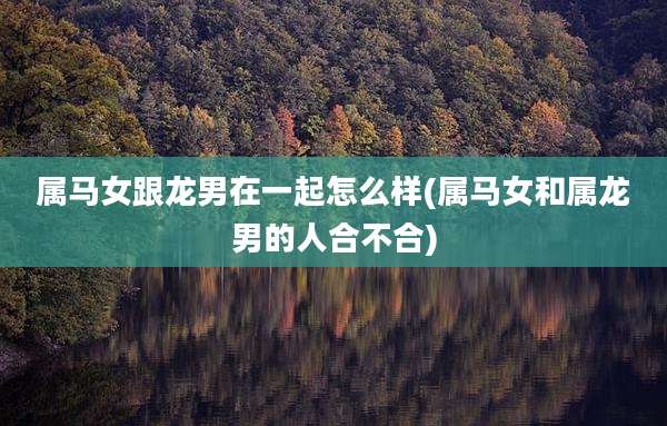 属马女跟龙男在一起怎么样(属马女和属龙男的人合不合)