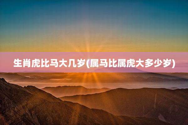 生肖虎比马大几岁(属马比属虎大多少岁)