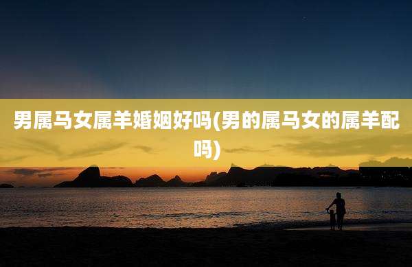 男属马女属羊婚姻好吗(男的属马女的属羊配吗)