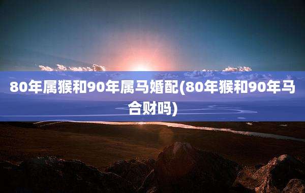80年属猴和90年属马婚配(80年猴和90年马合财吗)