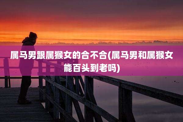 属马男跟属猴女的合不合(属马男和属猴女能百头到老吗)