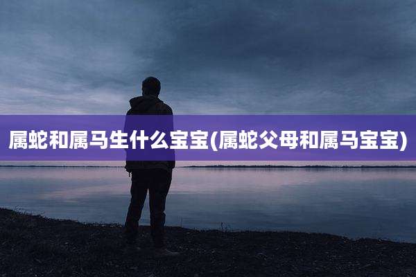 属蛇和属马生什么宝宝(属蛇父母和属马宝宝)