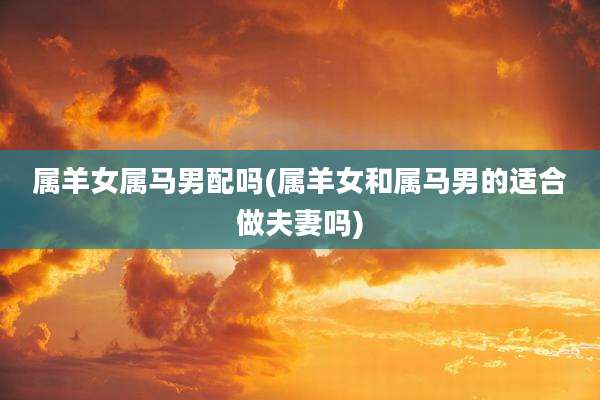 属羊女属马男配吗(属羊女和属马男的适合做夫妻吗)