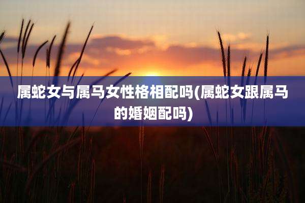 属蛇女与属马女性格相配吗(属蛇女跟属马的婚姻配吗)