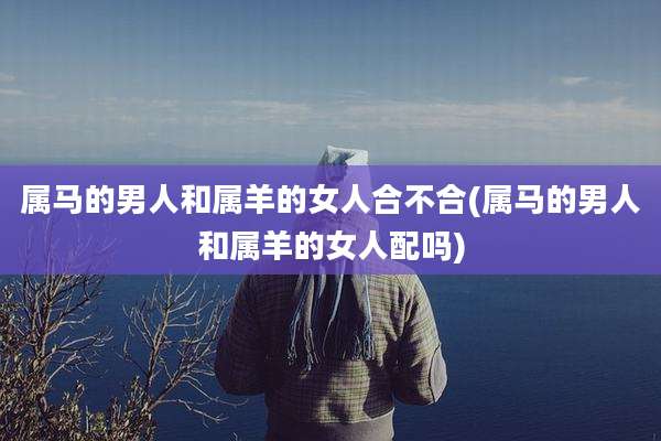 属马的男人和属羊的女人合不合(属马的男人和属羊的女人配吗)