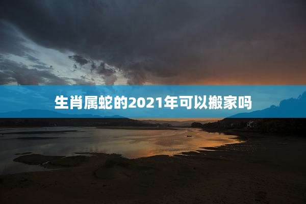生肖属蛇的2021年可以搬家吗