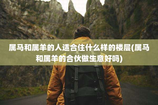 属马和属羊的人适合住什么样的楼层(属马和属羊的合伙做生意好吗)