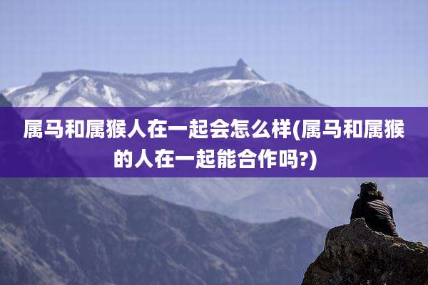 属马和属猴人在一起会怎么样(属马和属猴的人在一起能合作吗?)