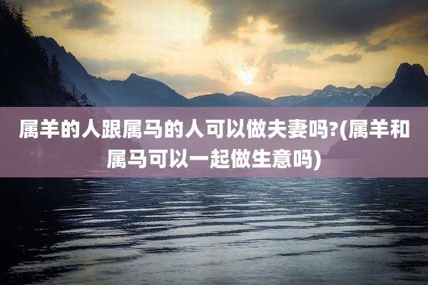 属羊的人跟属马的人可以做夫妻吗?(属羊和属马可以一起做生意吗)