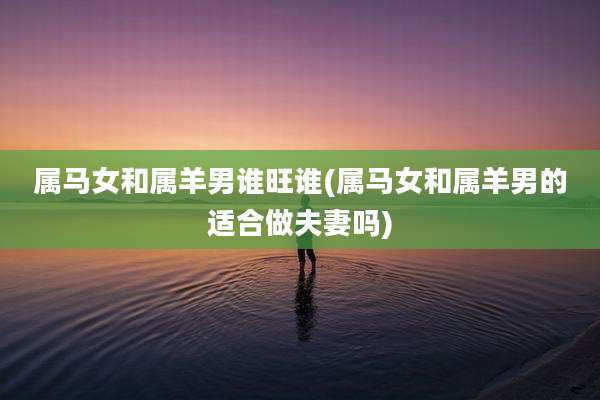 属马女和属羊男谁旺谁(属马女和属羊男的适合做夫妻吗)