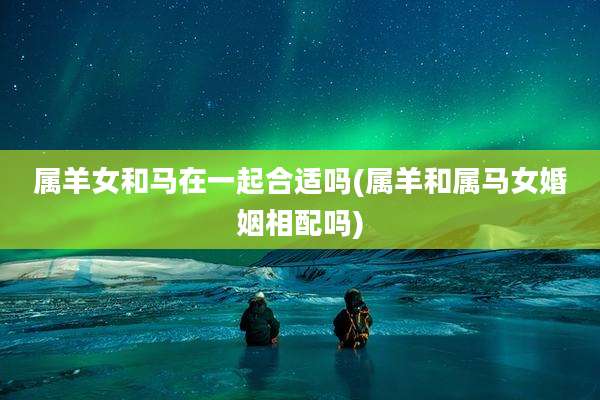 属羊女和马在一起合适吗(属羊和属马女婚姻相配吗)