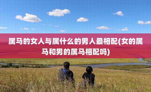 属马的女人与属什么的男人最相配(女的属马和男的属马相配吗)