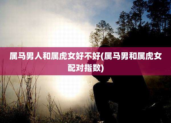 属马男人和属虎女好不好(属马男和属虎女配对指数)