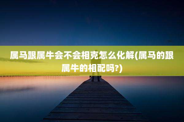 属马跟属牛会不会相克怎么化解(属马的跟属牛的相配吗?)
