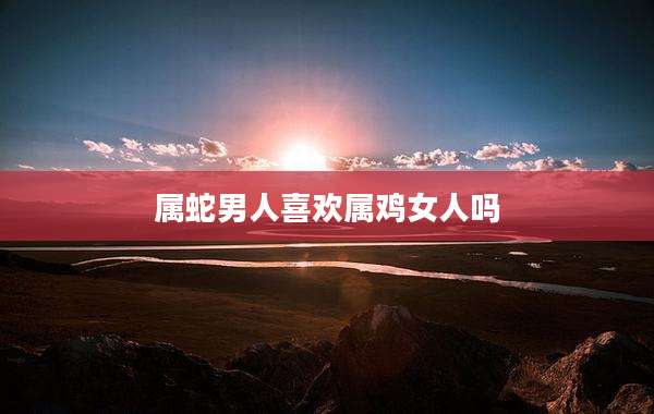 属蛇男人喜欢属鸡女人吗
