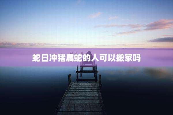 蛇日冲猪属蛇的人可以搬家吗