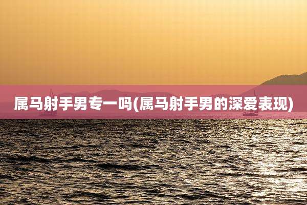 属马射手男专一吗(属马射手男的深爱表现)