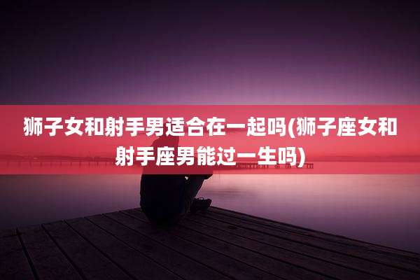 狮子女和射手男适合在一起吗(狮子座女和射手座男能过一生吗)