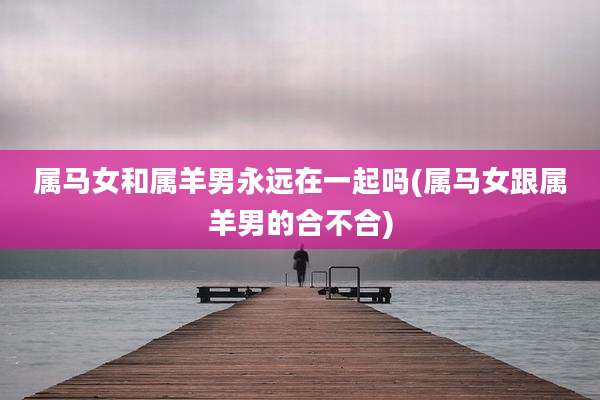 属马女和属羊男永远在一起吗(属马女跟属羊男的合不合)